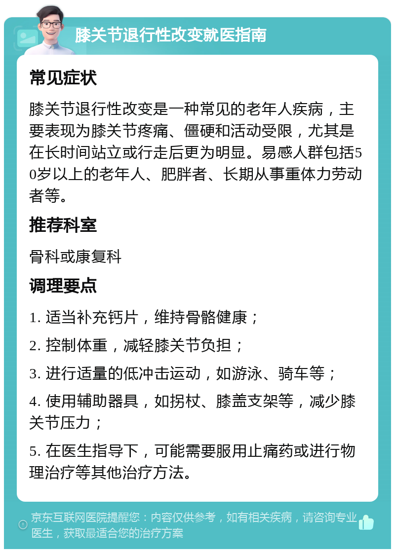 膝关节退行性改变就医指南 常见症状 膝关节退行性改变是一种常见的老年人疾病，主要表现为膝关节疼痛、僵硬和活动受限，尤其是在长时间站立或行走后更为明显。易感人群包括50岁以上的老年人、肥胖者、长期从事重体力劳动者等。 推荐科室 骨科或康复科 调理要点 1. 适当补充钙片，维持骨骼健康； 2. 控制体重，减轻膝关节负担； 3. 进行适量的低冲击运动，如游泳、骑车等； 4. 使用辅助器具，如拐杖、膝盖支架等，减少膝关节压力； 5. 在医生指导下，可能需要服用止痛药或进行物理治疗等其他治疗方法。