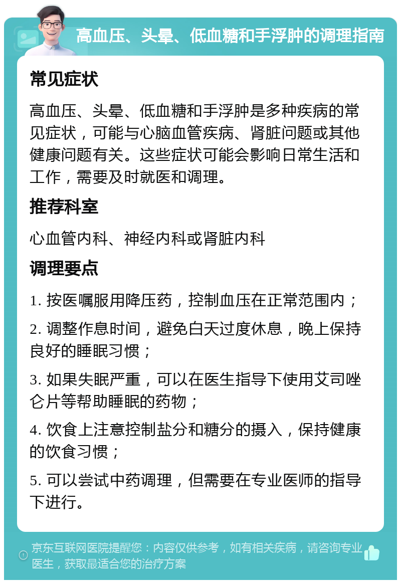 高血压、头晕、低血糖和手浮肿的调理指南 常见症状 高血压、头晕、低血糖和手浮肿是多种疾病的常见症状，可能与心脑血管疾病、肾脏问题或其他健康问题有关。这些症状可能会影响日常生活和工作，需要及时就医和调理。 推荐科室 心血管内科、神经内科或肾脏内科 调理要点 1. 按医嘱服用降压药，控制血压在正常范围内； 2. 调整作息时间，避免白天过度休息，晚上保持良好的睡眠习惯； 3. 如果失眠严重，可以在医生指导下使用艾司唑仑片等帮助睡眠的药物； 4. 饮食上注意控制盐分和糖分的摄入，保持健康的饮食习惯； 5. 可以尝试中药调理，但需要在专业医师的指导下进行。