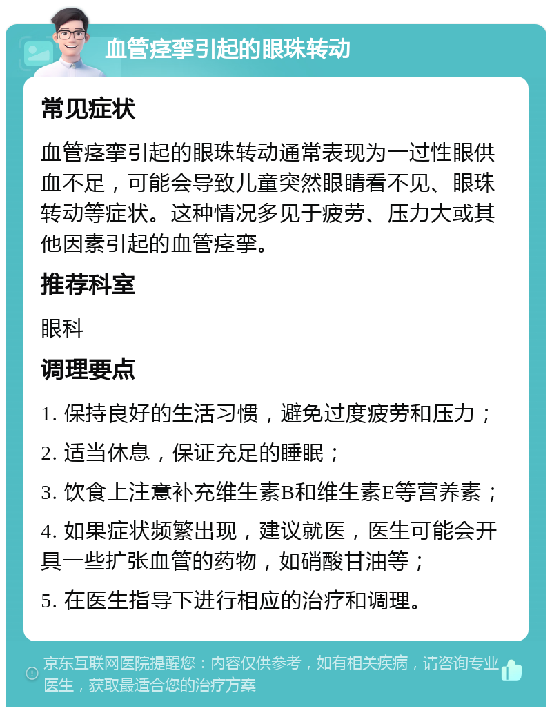 血管痉挛引起的眼珠转动 常见症状 血管痉挛引起的眼珠转动通常表现为一过性眼供血不足，可能会导致儿童突然眼睛看不见、眼珠转动等症状。这种情况多见于疲劳、压力大或其他因素引起的血管痉挛。 推荐科室 眼科 调理要点 1. 保持良好的生活习惯，避免过度疲劳和压力； 2. 适当休息，保证充足的睡眠； 3. 饮食上注意补充维生素B和维生素E等营养素； 4. 如果症状频繁出现，建议就医，医生可能会开具一些扩张血管的药物，如硝酸甘油等； 5. 在医生指导下进行相应的治疗和调理。