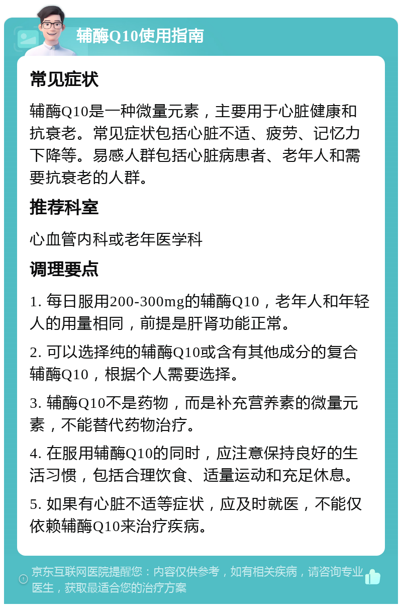 辅酶Q10使用指南 常见症状 辅酶Q10是一种微量元素，主要用于心脏健康和抗衰老。常见症状包括心脏不适、疲劳、记忆力下降等。易感人群包括心脏病患者、老年人和需要抗衰老的人群。 推荐科室 心血管内科或老年医学科 调理要点 1. 每日服用200-300mg的辅酶Q10，老年人和年轻人的用量相同，前提是肝肾功能正常。 2. 可以选择纯的辅酶Q10或含有其他成分的复合辅酶Q10，根据个人需要选择。 3. 辅酶Q10不是药物，而是补充营养素的微量元素，不能替代药物治疗。 4. 在服用辅酶Q10的同时，应注意保持良好的生活习惯，包括合理饮食、适量运动和充足休息。 5. 如果有心脏不适等症状，应及时就医，不能仅依赖辅酶Q10来治疗疾病。