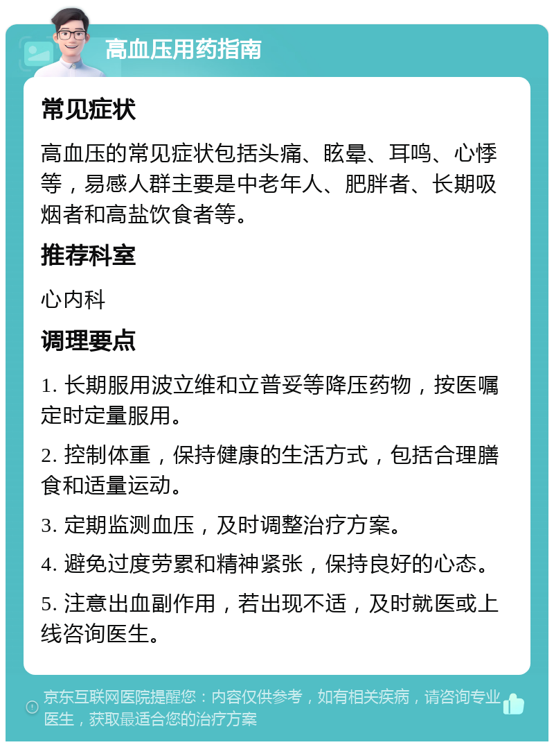 高血压用药指南 常见症状 高血压的常见症状包括头痛、眩晕、耳鸣、心悸等，易感人群主要是中老年人、肥胖者、长期吸烟者和高盐饮食者等。 推荐科室 心内科 调理要点 1. 长期服用波立维和立普妥等降压药物，按医嘱定时定量服用。 2. 控制体重，保持健康的生活方式，包括合理膳食和适量运动。 3. 定期监测血压，及时调整治疗方案。 4. 避免过度劳累和精神紧张，保持良好的心态。 5. 注意出血副作用，若出现不适，及时就医或上线咨询医生。