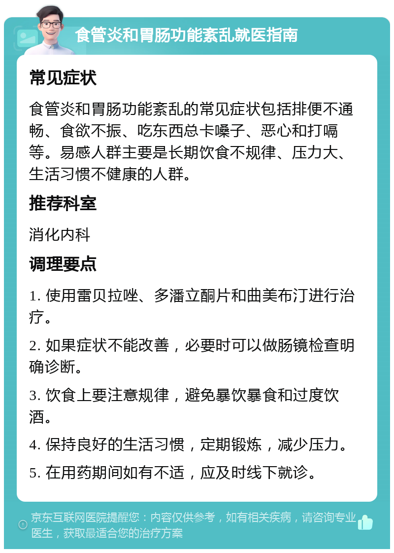 食管炎和胃肠功能紊乱就医指南 常见症状 食管炎和胃肠功能紊乱的常见症状包括排便不通畅、食欲不振、吃东西总卡嗓子、恶心和打嗝等。易感人群主要是长期饮食不规律、压力大、生活习惯不健康的人群。 推荐科室 消化内科 调理要点 1. 使用雷贝拉唑、多潘立酮片和曲美布汀进行治疗。 2. 如果症状不能改善，必要时可以做肠镜检查明确诊断。 3. 饮食上要注意规律，避免暴饮暴食和过度饮酒。 4. 保持良好的生活习惯，定期锻炼，减少压力。 5. 在用药期间如有不适，应及时线下就诊。