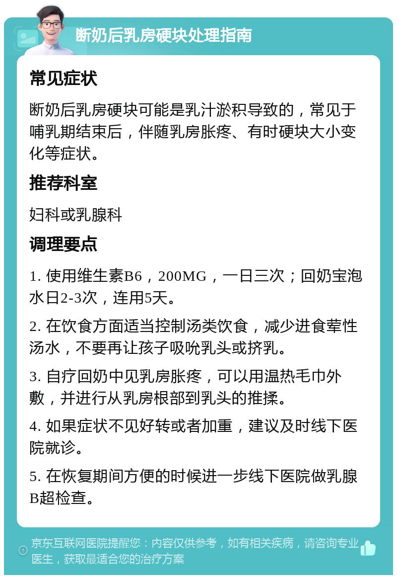 断奶后乳房硬块处理指南 常见症状 断奶后乳房硬块可能是乳汁淤积导致的，常见于哺乳期结束后，伴随乳房胀疼、有时硬块大小变化等症状。 推荐科室 妇科或乳腺科 调理要点 1. 使用维生素B6，200MG，一日三次；回奶宝泡水日2-3次，连用5天。 2. 在饮食方面适当控制汤类饮食，减少进食荤性汤水，不要再让孩子吸吮乳头或挤乳。 3. 自疗回奶中见乳房胀疼，可以用温热毛巾外敷，并进行从乳房根部到乳头的推揉。 4. 如果症状不见好转或者加重，建议及时线下医院就诊。 5. 在恢复期间方便的时候进一步线下医院做乳腺B超检查。