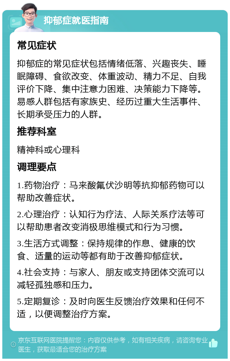 抑郁症就医指南 常见症状 抑郁症的常见症状包括情绪低落、兴趣丧失、睡眠障碍、食欲改变、体重波动、精力不足、自我评价下降、集中注意力困难、决策能力下降等。易感人群包括有家族史、经历过重大生活事件、长期承受压力的人群。 推荐科室 精神科或心理科 调理要点 1.药物治疗：马来酸氟伏沙明等抗抑郁药物可以帮助改善症状。 2.心理治疗：认知行为疗法、人际关系疗法等可以帮助患者改变消极思维模式和行为习惯。 3.生活方式调整：保持规律的作息、健康的饮食、适量的运动等都有助于改善抑郁症状。 4.社会支持：与家人、朋友或支持团体交流可以减轻孤独感和压力。 5.定期复诊：及时向医生反馈治疗效果和任何不适，以便调整治疗方案。