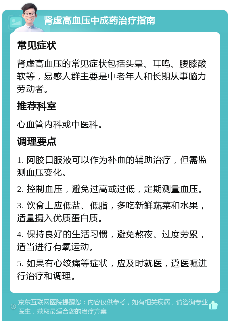 肾虚高血压中成药治疗指南 常见症状 肾虚高血压的常见症状包括头晕、耳鸣、腰膝酸软等，易感人群主要是中老年人和长期从事脑力劳动者。 推荐科室 心血管内科或中医科。 调理要点 1. 阿胶口服液可以作为补血的辅助治疗，但需监测血压变化。 2. 控制血压，避免过高或过低，定期测量血压。 3. 饮食上应低盐、低脂，多吃新鲜蔬菜和水果，适量摄入优质蛋白质。 4. 保持良好的生活习惯，避免熬夜、过度劳累，适当进行有氧运动。 5. 如果有心绞痛等症状，应及时就医，遵医嘱进行治疗和调理。