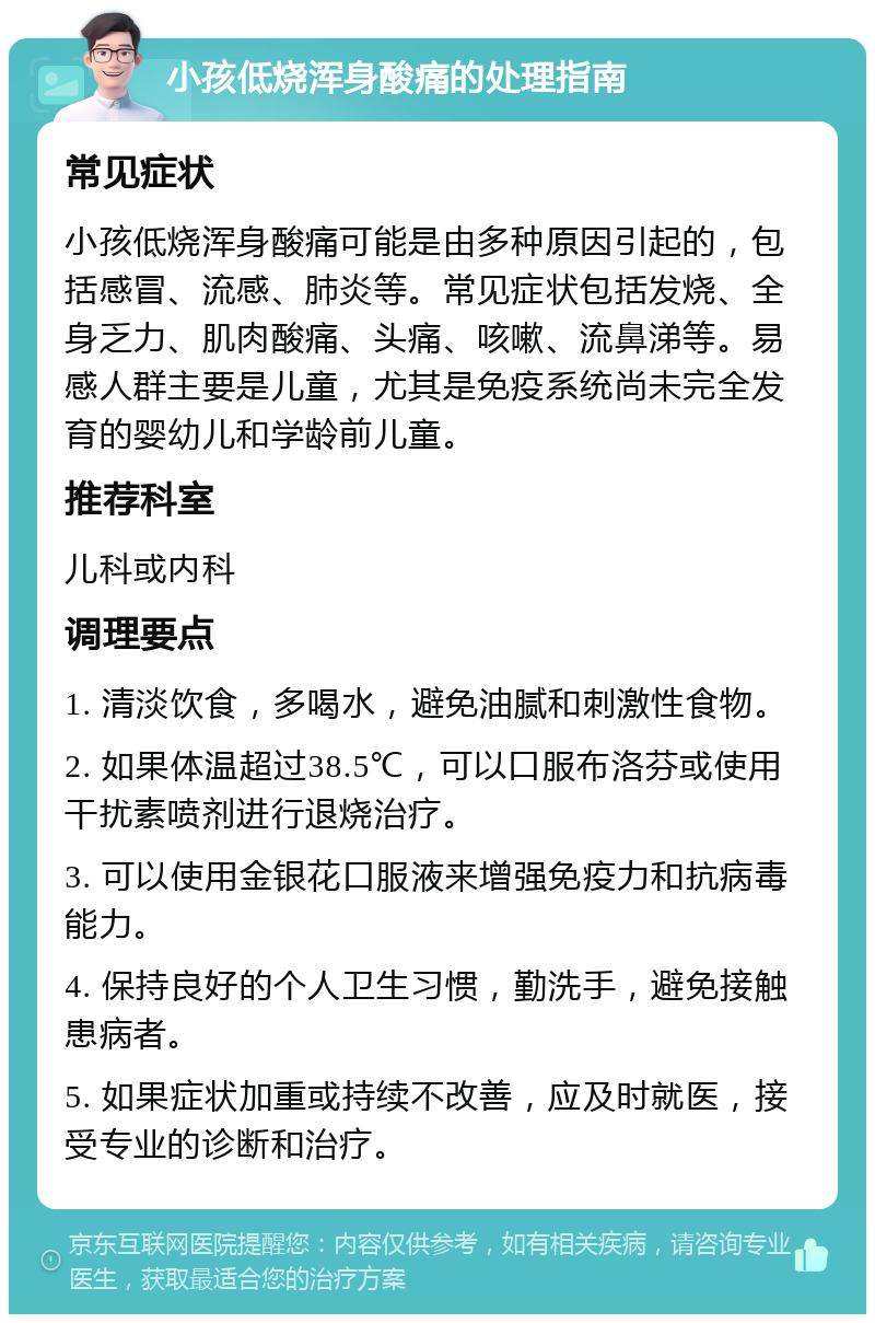 小孩低烧浑身酸痛的处理指南 常见症状 小孩低烧浑身酸痛可能是由多种原因引起的，包括感冒、流感、肺炎等。常见症状包括发烧、全身乏力、肌肉酸痛、头痛、咳嗽、流鼻涕等。易感人群主要是儿童，尤其是免疫系统尚未完全发育的婴幼儿和学龄前儿童。 推荐科室 儿科或内科 调理要点 1. 清淡饮食，多喝水，避免油腻和刺激性食物。 2. 如果体温超过38.5℃，可以口服布洛芬或使用干扰素喷剂进行退烧治疗。 3. 可以使用金银花口服液来增强免疫力和抗病毒能力。 4. 保持良好的个人卫生习惯，勤洗手，避免接触患病者。 5. 如果症状加重或持续不改善，应及时就医，接受专业的诊断和治疗。