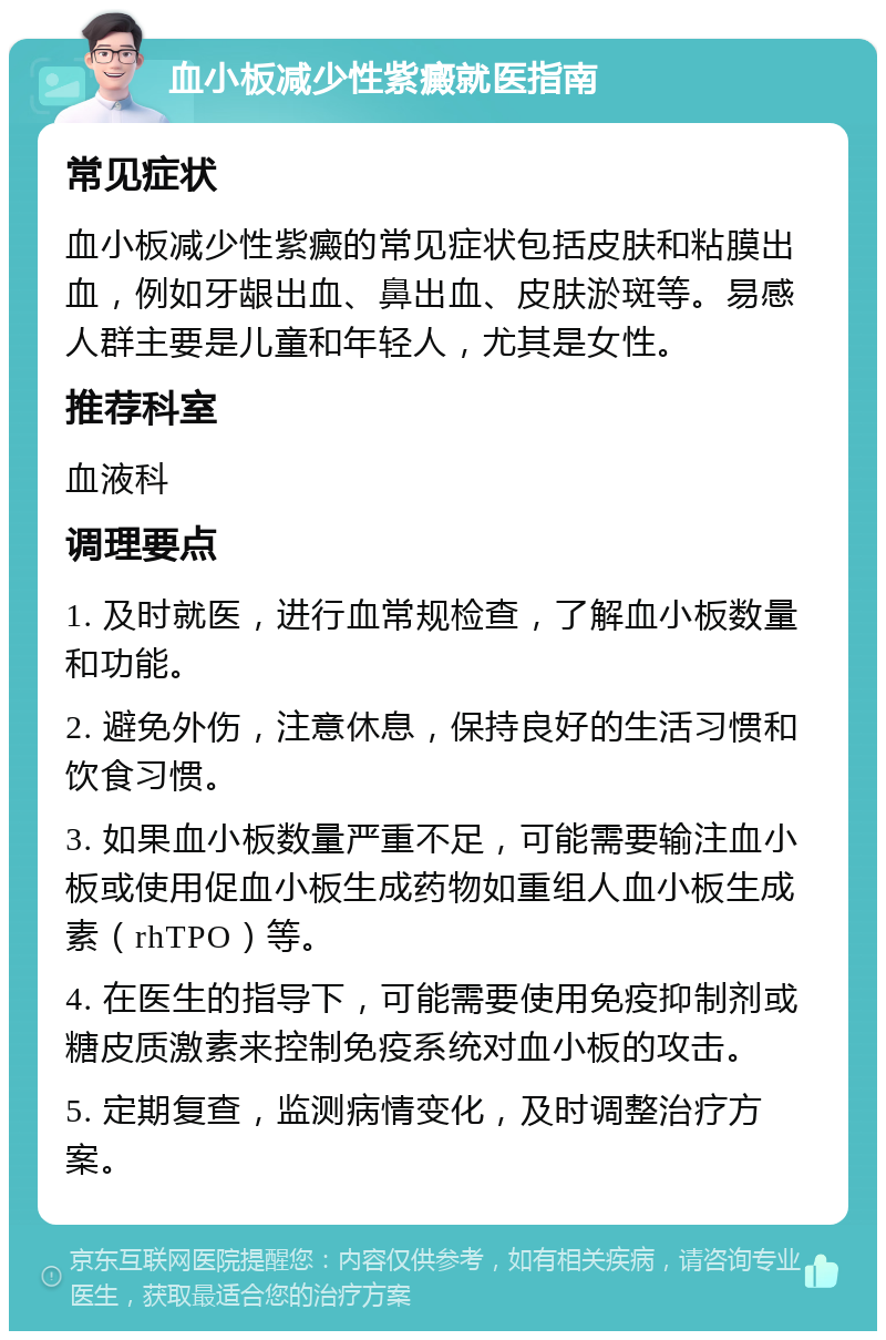 血小板减少性紫癜就医指南 常见症状 血小板减少性紫癜的常见症状包括皮肤和粘膜出血，例如牙龈出血、鼻出血、皮肤淤斑等。易感人群主要是儿童和年轻人，尤其是女性。 推荐科室 血液科 调理要点 1. 及时就医，进行血常规检查，了解血小板数量和功能。 2. 避免外伤，注意休息，保持良好的生活习惯和饮食习惯。 3. 如果血小板数量严重不足，可能需要输注血小板或使用促血小板生成药物如重组人血小板生成素（rhTPO）等。 4. 在医生的指导下，可能需要使用免疫抑制剂或糖皮质激素来控制免疫系统对血小板的攻击。 5. 定期复查，监测病情变化，及时调整治疗方案。