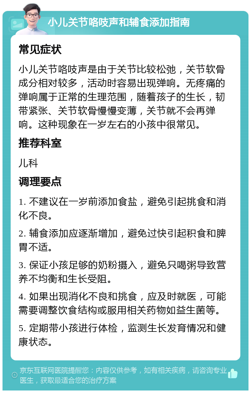 小儿关节咯吱声和辅食添加指南 常见症状 小儿关节咯吱声是由于关节比较松弛，关节软骨成分相对较多，活动时容易出现弹响。无疼痛的弹响属于正常的生理范围，随着孩子的生长，韧带紧张、关节软骨慢慢变薄，关节就不会再弹响。这种现象在一岁左右的小孩中很常见。 推荐科室 儿科 调理要点 1. 不建议在一岁前添加食盐，避免引起挑食和消化不良。 2. 辅食添加应逐渐增加，避免过快引起积食和脾胃不适。 3. 保证小孩足够的奶粉摄入，避免只喝粥导致营养不均衡和生长受阻。 4. 如果出现消化不良和挑食，应及时就医，可能需要调整饮食结构或服用相关药物如益生菌等。 5. 定期带小孩进行体检，监测生长发育情况和健康状态。