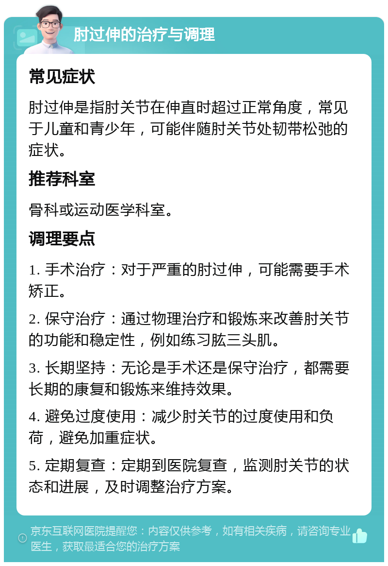 肘过伸的治疗与调理 常见症状 肘过伸是指肘关节在伸直时超过正常角度，常见于儿童和青少年，可能伴随肘关节处韧带松弛的症状。 推荐科室 骨科或运动医学科室。 调理要点 1. 手术治疗：对于严重的肘过伸，可能需要手术矫正。 2. 保守治疗：通过物理治疗和锻炼来改善肘关节的功能和稳定性，例如练习肱三头肌。 3. 长期坚持：无论是手术还是保守治疗，都需要长期的康复和锻炼来维持效果。 4. 避免过度使用：减少肘关节的过度使用和负荷，避免加重症状。 5. 定期复查：定期到医院复查，监测肘关节的状态和进展，及时调整治疗方案。