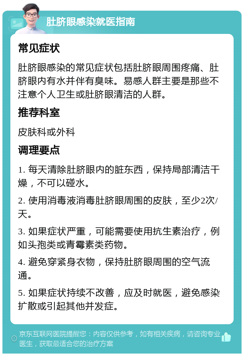 肚脐眼感染就医指南 常见症状 肚脐眼感染的常见症状包括肚脐眼周围疼痛、肚脐眼内有水并伴有臭味。易感人群主要是那些不注意个人卫生或肚脐眼清洁的人群。 推荐科室 皮肤科或外科 调理要点 1. 每天清除肚脐眼内的脏东西，保持局部清洁干燥，不可以碰水。 2. 使用消毒液消毒肚脐眼周围的皮肤，至少2次/天。 3. 如果症状严重，可能需要使用抗生素治疗，例如头孢类或青霉素类药物。 4. 避免穿紧身衣物，保持肚脐眼周围的空气流通。 5. 如果症状持续不改善，应及时就医，避免感染扩散或引起其他并发症。