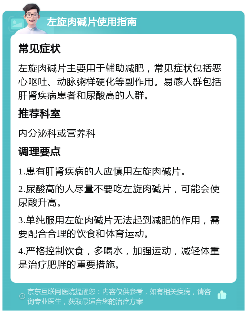 左旋肉碱片使用指南 常见症状 左旋肉碱片主要用于辅助减肥，常见症状包括恶心呕吐、动脉粥样硬化等副作用。易感人群包括肝肾疾病患者和尿酸高的人群。 推荐科室 内分泌科或营养科 调理要点 1.患有肝肾疾病的人应慎用左旋肉碱片。 2.尿酸高的人尽量不要吃左旋肉碱片，可能会使尿酸升高。 3.单纯服用左旋肉碱片无法起到减肥的作用，需要配合合理的饮食和体育运动。 4.严格控制饮食，多喝水，加强运动，减轻体重是治疗肥胖的重要措施。