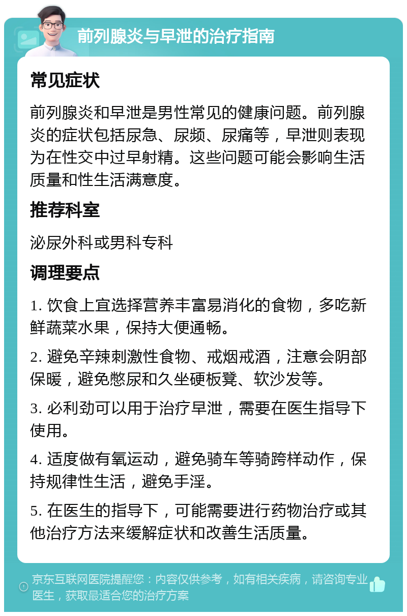 前列腺炎与早泄的治疗指南 常见症状 前列腺炎和早泄是男性常见的健康问题。前列腺炎的症状包括尿急、尿频、尿痛等，早泄则表现为在性交中过早射精。这些问题可能会影响生活质量和性生活满意度。 推荐科室 泌尿外科或男科专科 调理要点 1. 饮食上宜选择营养丰富易消化的食物，多吃新鲜蔬菜水果，保持大便通畅。 2. 避免辛辣刺激性食物、戒烟戒酒，注意会阴部保暖，避免憋尿和久坐硬板凳、软沙发等。 3. 必利劲可以用于治疗早泄，需要在医生指导下使用。 4. 适度做有氧运动，避免骑车等骑跨样动作，保持规律性生活，避免手淫。 5. 在医生的指导下，可能需要进行药物治疗或其他治疗方法来缓解症状和改善生活质量。