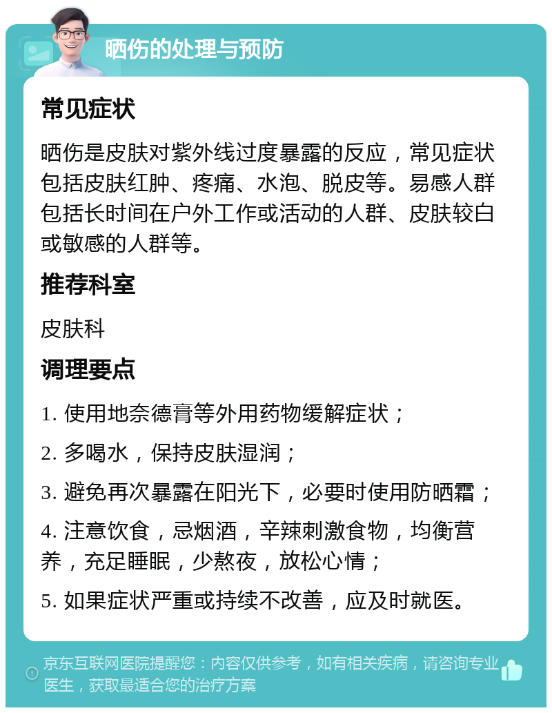 晒伤的处理与预防 常见症状 晒伤是皮肤对紫外线过度暴露的反应，常见症状包括皮肤红肿、疼痛、水泡、脱皮等。易感人群包括长时间在户外工作或活动的人群、皮肤较白或敏感的人群等。 推荐科室 皮肤科 调理要点 1. 使用地奈德膏等外用药物缓解症状； 2. 多喝水，保持皮肤湿润； 3. 避免再次暴露在阳光下，必要时使用防晒霜； 4. 注意饮食，忌烟酒，辛辣刺激食物，均衡营养，充足睡眠，少熬夜，放松心情； 5. 如果症状严重或持续不改善，应及时就医。