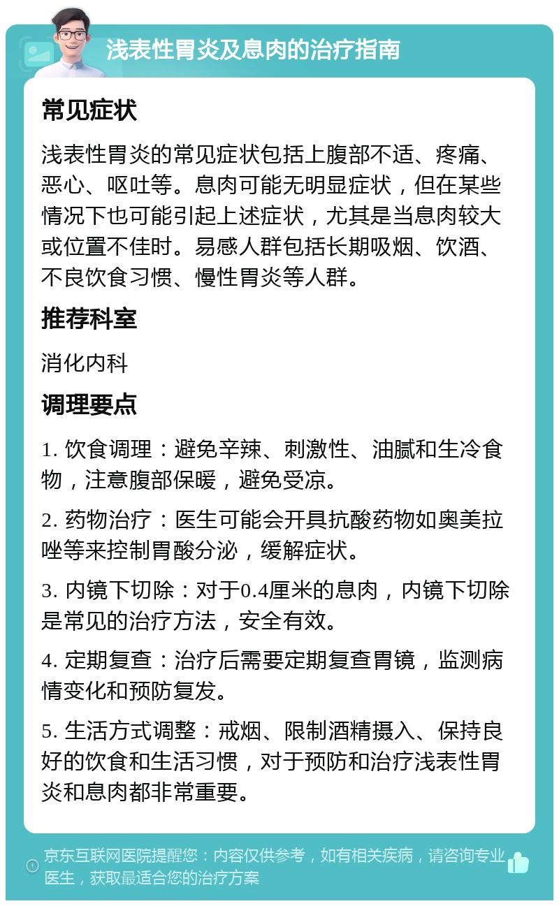 浅表性胃炎及息肉的治疗指南 常见症状 浅表性胃炎的常见症状包括上腹部不适、疼痛、恶心、呕吐等。息肉可能无明显症状，但在某些情况下也可能引起上述症状，尤其是当息肉较大或位置不佳时。易感人群包括长期吸烟、饮酒、不良饮食习惯、慢性胃炎等人群。 推荐科室 消化内科 调理要点 1. 饮食调理：避免辛辣、刺激性、油腻和生冷食物，注意腹部保暖，避免受凉。 2. 药物治疗：医生可能会开具抗酸药物如奥美拉唑等来控制胃酸分泌，缓解症状。 3. 内镜下切除：对于0.4厘米的息肉，内镜下切除是常见的治疗方法，安全有效。 4. 定期复查：治疗后需要定期复查胃镜，监测病情变化和预防复发。 5. 生活方式调整：戒烟、限制酒精摄入、保持良好的饮食和生活习惯，对于预防和治疗浅表性胃炎和息肉都非常重要。