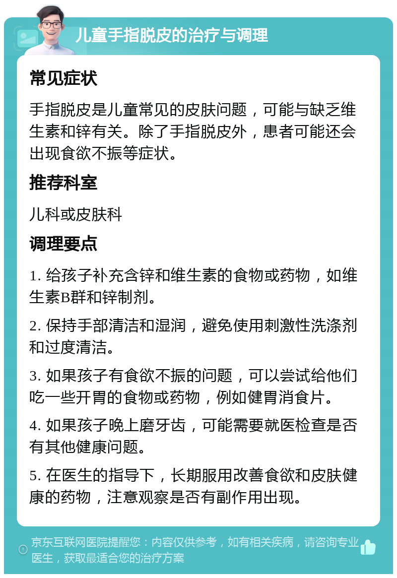 儿童手指脱皮的治疗与调理 常见症状 手指脱皮是儿童常见的皮肤问题，可能与缺乏维生素和锌有关。除了手指脱皮外，患者可能还会出现食欲不振等症状。 推荐科室 儿科或皮肤科 调理要点 1. 给孩子补充含锌和维生素的食物或药物，如维生素B群和锌制剂。 2. 保持手部清洁和湿润，避免使用刺激性洗涤剂和过度清洁。 3. 如果孩子有食欲不振的问题，可以尝试给他们吃一些开胃的食物或药物，例如健胃消食片。 4. 如果孩子晚上磨牙齿，可能需要就医检查是否有其他健康问题。 5. 在医生的指导下，长期服用改善食欲和皮肤健康的药物，注意观察是否有副作用出现。