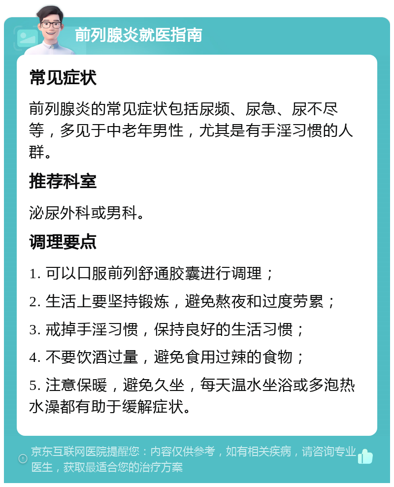 前列腺炎就医指南 常见症状 前列腺炎的常见症状包括尿频、尿急、尿不尽等，多见于中老年男性，尤其是有手淫习惯的人群。 推荐科室 泌尿外科或男科。 调理要点 1. 可以口服前列舒通胶囊进行调理； 2. 生活上要坚持锻炼，避免熬夜和过度劳累； 3. 戒掉手淫习惯，保持良好的生活习惯； 4. 不要饮酒过量，避免食用过辣的食物； 5. 注意保暖，避免久坐，每天温水坐浴或多泡热水澡都有助于缓解症状。