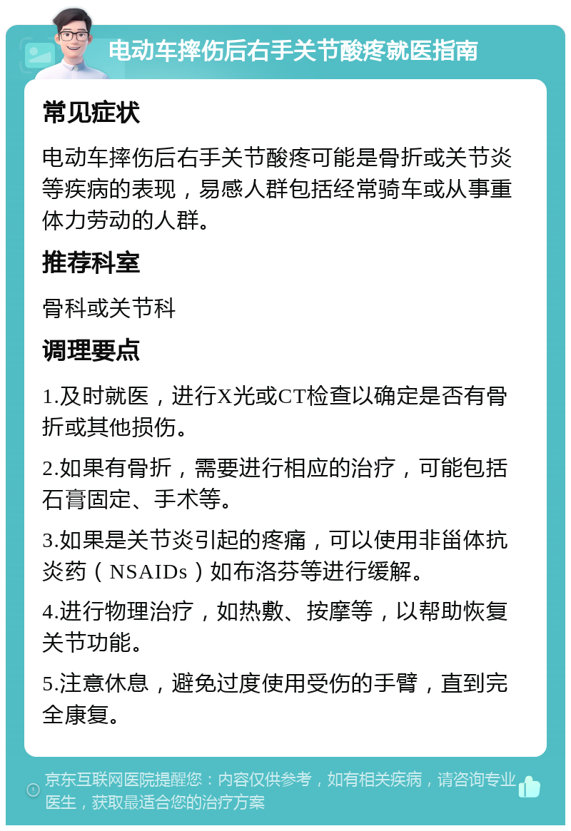 电动车摔伤后右手关节酸疼就医指南 常见症状 电动车摔伤后右手关节酸疼可能是骨折或关节炎等疾病的表现，易感人群包括经常骑车或从事重体力劳动的人群。 推荐科室 骨科或关节科 调理要点 1.及时就医，进行X光或CT检查以确定是否有骨折或其他损伤。 2.如果有骨折，需要进行相应的治疗，可能包括石膏固定、手术等。 3.如果是关节炎引起的疼痛，可以使用非甾体抗炎药（NSAIDs）如布洛芬等进行缓解。 4.进行物理治疗，如热敷、按摩等，以帮助恢复关节功能。 5.注意休息，避免过度使用受伤的手臂，直到完全康复。