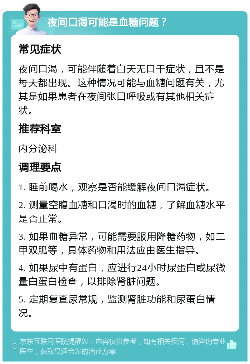 夜间口渴可能是血糖问题？ 常见症状 夜间口渴，可能伴随着白天无口干症状，且不是每天都出现。这种情况可能与血糖问题有关，尤其是如果患者在夜间张口呼吸或有其他相关症状。 推荐科室 内分泌科 调理要点 1. 睡前喝水，观察是否能缓解夜间口渴症状。 2. 测量空腹血糖和口渴时的血糖，了解血糖水平是否正常。 3. 如果血糖异常，可能需要服用降糖药物，如二甲双胍等，具体药物和用法应由医生指导。 4. 如果尿中有蛋白，应进行24小时尿蛋白或尿微量白蛋白检查，以排除肾脏问题。 5. 定期复查尿常规，监测肾脏功能和尿蛋白情况。