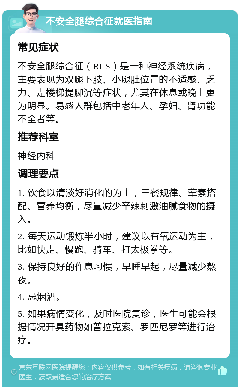 不安全腿综合征就医指南 常见症状 不安全腿综合征（RLS）是一种神经系统疾病，主要表现为双腿下肢、小腿肚位置的不适感、乏力、走楼梯提脚沉等症状，尤其在休息或晚上更为明显。易感人群包括中老年人、孕妇、肾功能不全者等。 推荐科室 神经内科 调理要点 1. 饮食以清淡好消化的为主，三餐规律、荤素搭配、营养均衡，尽量减少辛辣刺激油腻食物的摄入。 2. 每天运动锻炼半小时，建议以有氧运动为主，比如快走、慢跑、骑车、打太极拳等。 3. 保持良好的作息习惯，早睡早起，尽量减少熬夜。 4. 忌烟酒。 5. 如果病情变化，及时医院复诊，医生可能会根据情况开具药物如普拉克索、罗匹尼罗等进行治疗。