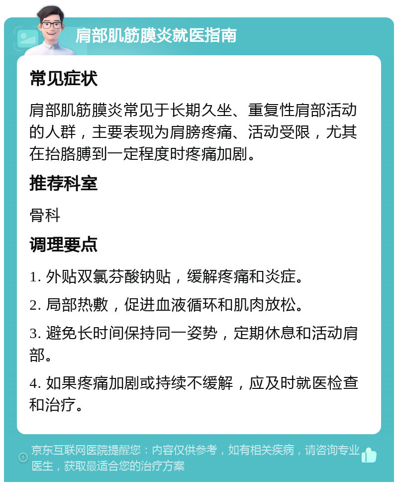 肩部肌筋膜炎就医指南 常见症状 肩部肌筋膜炎常见于长期久坐、重复性肩部活动的人群，主要表现为肩膀疼痛、活动受限，尤其在抬胳膊到一定程度时疼痛加剧。 推荐科室 骨科 调理要点 1. 外贴双氯芬酸钠贴，缓解疼痛和炎症。 2. 局部热敷，促进血液循环和肌肉放松。 3. 避免长时间保持同一姿势，定期休息和活动肩部。 4. 如果疼痛加剧或持续不缓解，应及时就医检查和治疗。