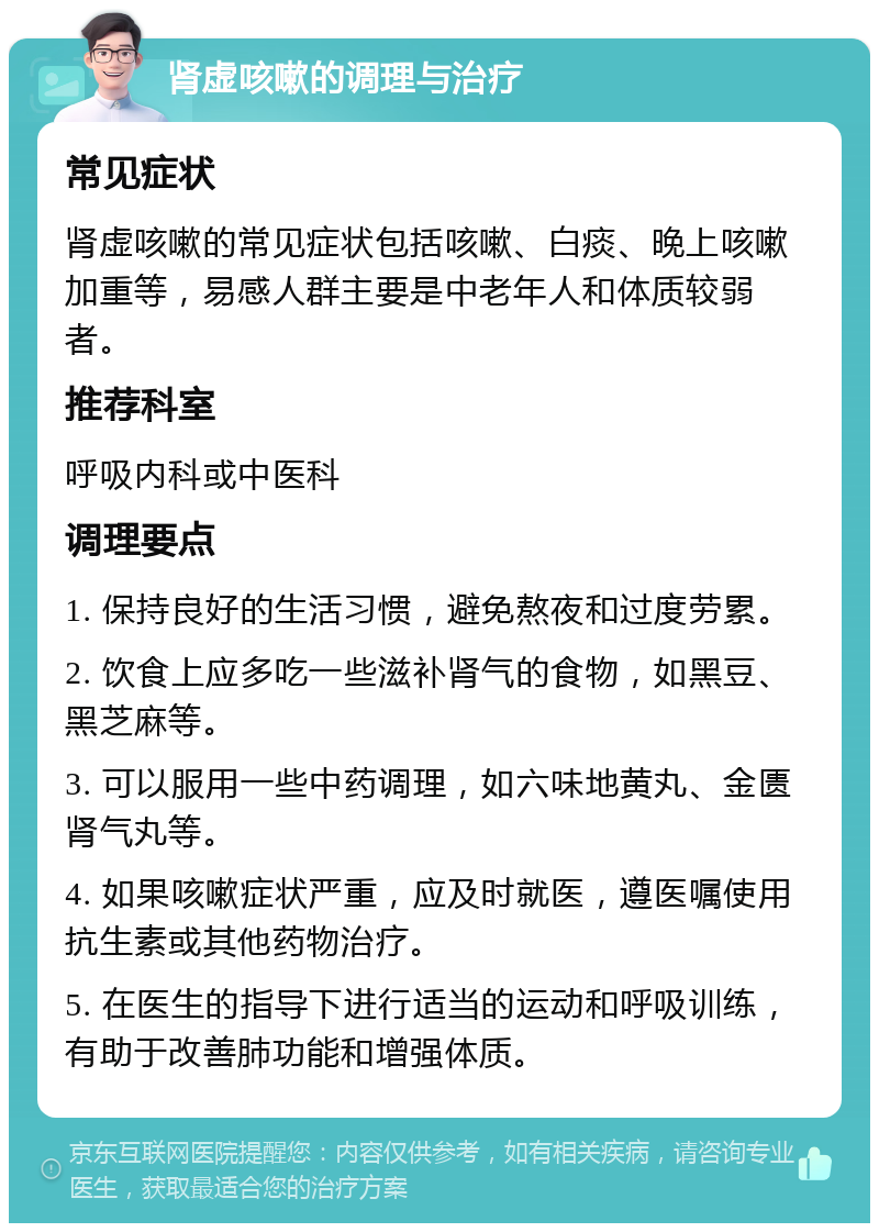 肾虚咳嗽的调理与治疗 常见症状 肾虚咳嗽的常见症状包括咳嗽、白痰、晚上咳嗽加重等，易感人群主要是中老年人和体质较弱者。 推荐科室 呼吸内科或中医科 调理要点 1. 保持良好的生活习惯，避免熬夜和过度劳累。 2. 饮食上应多吃一些滋补肾气的食物，如黑豆、黑芝麻等。 3. 可以服用一些中药调理，如六味地黄丸、金匮肾气丸等。 4. 如果咳嗽症状严重，应及时就医，遵医嘱使用抗生素或其他药物治疗。 5. 在医生的指导下进行适当的运动和呼吸训练，有助于改善肺功能和增强体质。