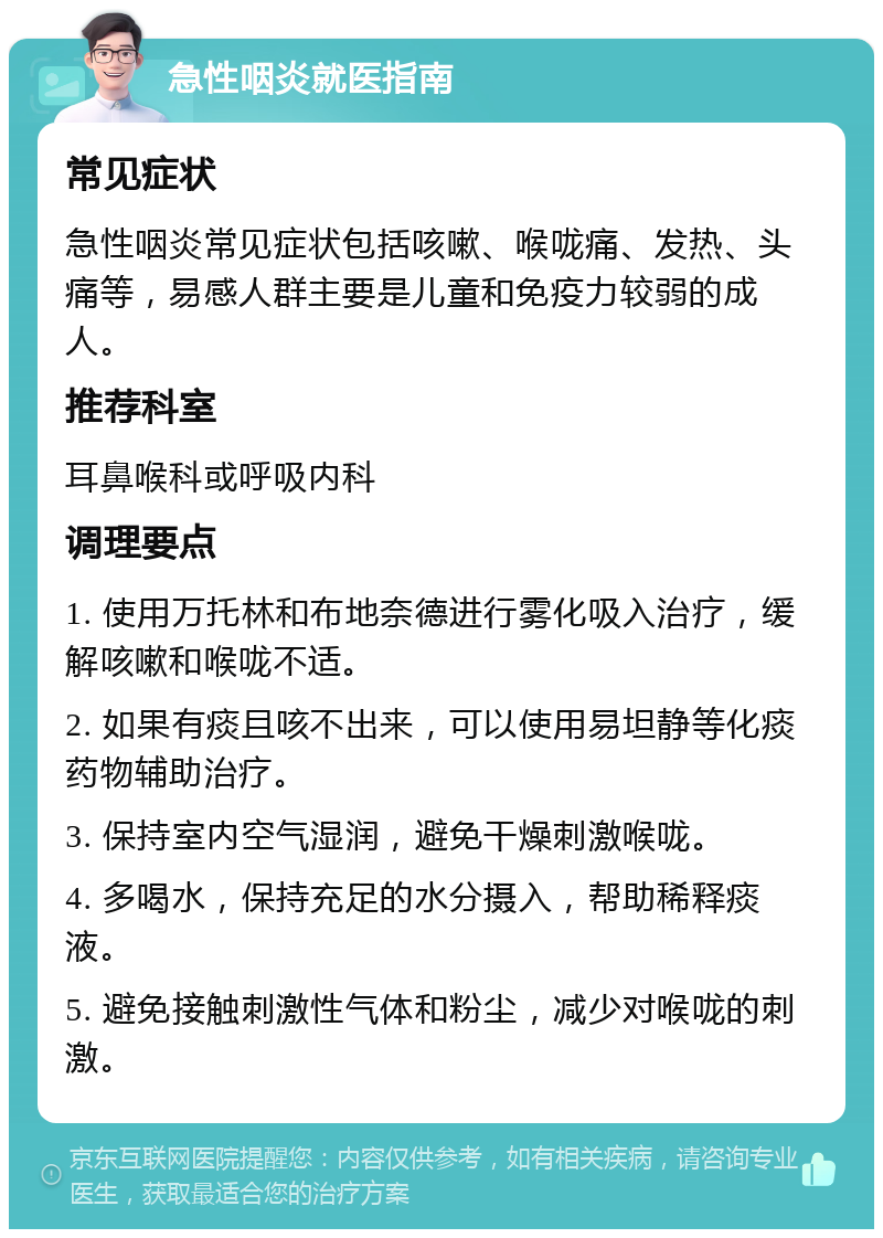 急性咽炎就医指南 常见症状 急性咽炎常见症状包括咳嗽、喉咙痛、发热、头痛等，易感人群主要是儿童和免疫力较弱的成人。 推荐科室 耳鼻喉科或呼吸内科 调理要点 1. 使用万托林和布地奈德进行雾化吸入治疗，缓解咳嗽和喉咙不适。 2. 如果有痰且咳不出来，可以使用易坦静等化痰药物辅助治疗。 3. 保持室内空气湿润，避免干燥刺激喉咙。 4. 多喝水，保持充足的水分摄入，帮助稀释痰液。 5. 避免接触刺激性气体和粉尘，减少对喉咙的刺激。