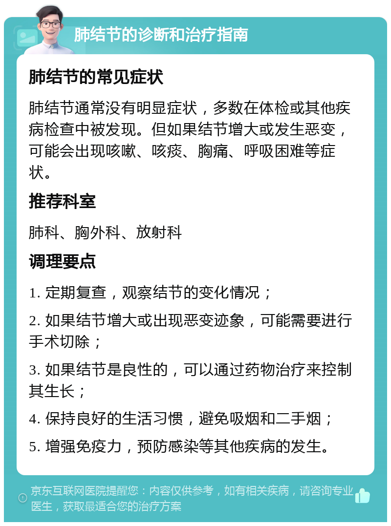 肺结节的诊断和治疗指南 肺结节的常见症状 肺结节通常没有明显症状，多数在体检或其他疾病检查中被发现。但如果结节增大或发生恶变，可能会出现咳嗽、咳痰、胸痛、呼吸困难等症状。 推荐科室 肺科、胸外科、放射科 调理要点 1. 定期复查，观察结节的变化情况； 2. 如果结节增大或出现恶变迹象，可能需要进行手术切除； 3. 如果结节是良性的，可以通过药物治疗来控制其生长； 4. 保持良好的生活习惯，避免吸烟和二手烟； 5. 增强免疫力，预防感染等其他疾病的发生。