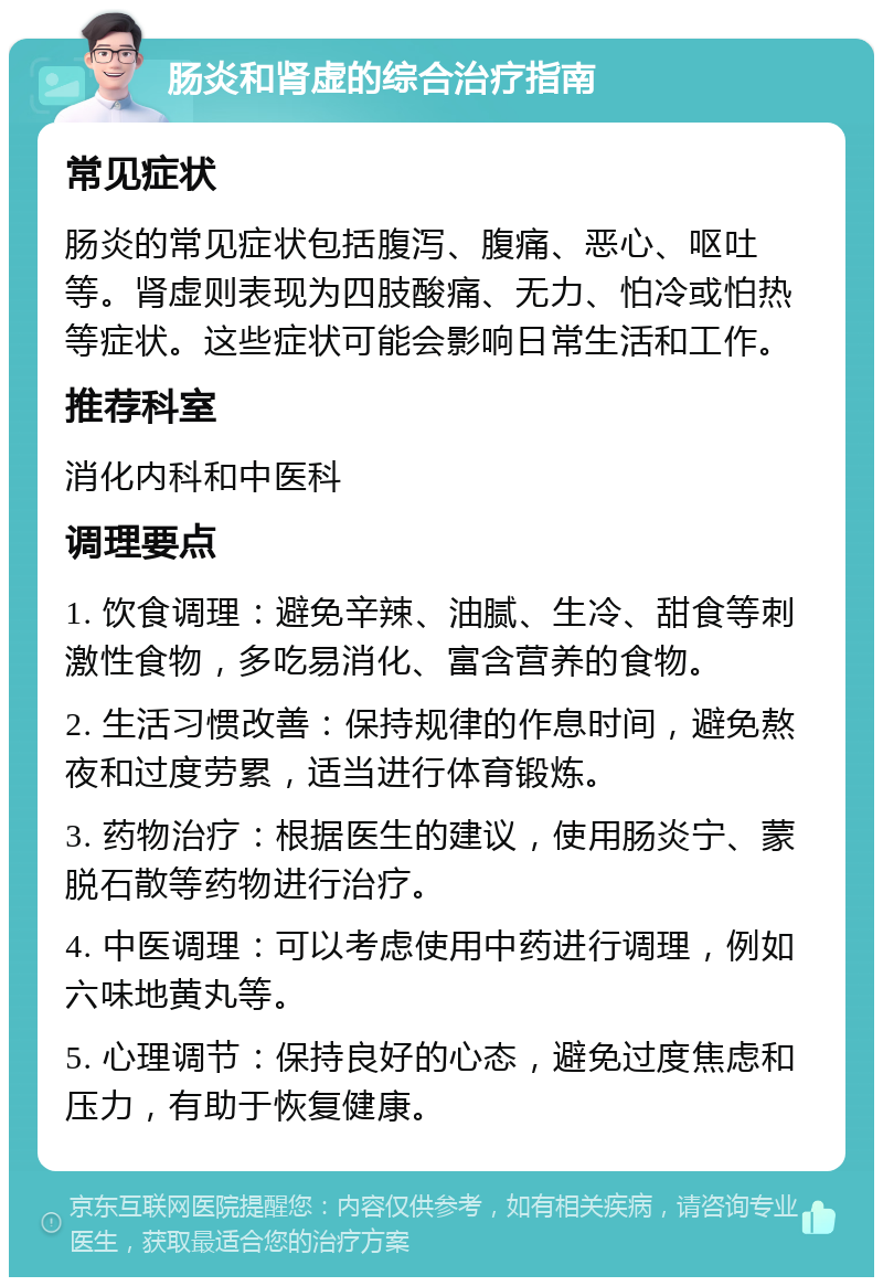 肠炎和肾虚的综合治疗指南 常见症状 肠炎的常见症状包括腹泻、腹痛、恶心、呕吐等。肾虚则表现为四肢酸痛、无力、怕冷或怕热等症状。这些症状可能会影响日常生活和工作。 推荐科室 消化内科和中医科 调理要点 1. 饮食调理：避免辛辣、油腻、生冷、甜食等刺激性食物，多吃易消化、富含营养的食物。 2. 生活习惯改善：保持规律的作息时间，避免熬夜和过度劳累，适当进行体育锻炼。 3. 药物治疗：根据医生的建议，使用肠炎宁、蒙脱石散等药物进行治疗。 4. 中医调理：可以考虑使用中药进行调理，例如六味地黄丸等。 5. 心理调节：保持良好的心态，避免过度焦虑和压力，有助于恢复健康。