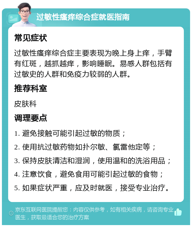 过敏性瘙痒综合症就医指南 常见症状 过敏性瘙痒综合症主要表现为晚上身上痒，手臂有红斑，越抓越痒，影响睡眠。易感人群包括有过敏史的人群和免疫力较弱的人群。 推荐科室 皮肤科 调理要点 1. 避免接触可能引起过敏的物质； 2. 使用抗过敏药物如扑尔敏、氯雷他定等； 3. 保持皮肤清洁和湿润，使用温和的洗浴用品； 4. 注意饮食，避免食用可能引起过敏的食物； 5. 如果症状严重，应及时就医，接受专业治疗。