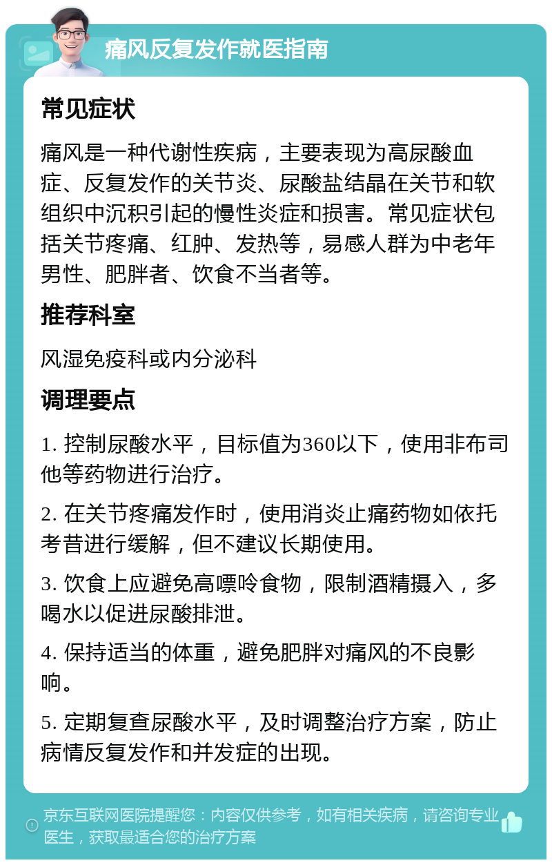 痛风反复发作就医指南 常见症状 痛风是一种代谢性疾病，主要表现为高尿酸血症、反复发作的关节炎、尿酸盐结晶在关节和软组织中沉积引起的慢性炎症和损害。常见症状包括关节疼痛、红肿、发热等，易感人群为中老年男性、肥胖者、饮食不当者等。 推荐科室 风湿免疫科或内分泌科 调理要点 1. 控制尿酸水平，目标值为360以下，使用非布司他等药物进行治疗。 2. 在关节疼痛发作时，使用消炎止痛药物如依托考昔进行缓解，但不建议长期使用。 3. 饮食上应避免高嘌呤食物，限制酒精摄入，多喝水以促进尿酸排泄。 4. 保持适当的体重，避免肥胖对痛风的不良影响。 5. 定期复查尿酸水平，及时调整治疗方案，防止病情反复发作和并发症的出现。