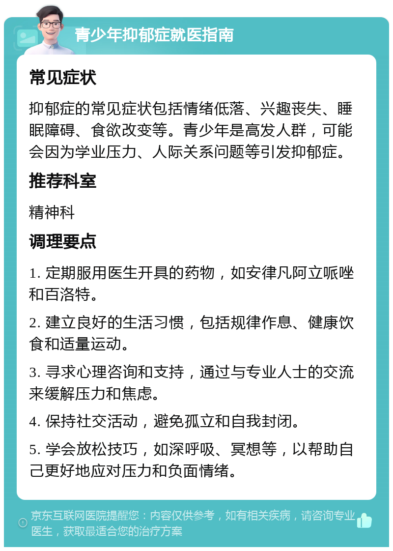 青少年抑郁症就医指南 常见症状 抑郁症的常见症状包括情绪低落、兴趣丧失、睡眠障碍、食欲改变等。青少年是高发人群，可能会因为学业压力、人际关系问题等引发抑郁症。 推荐科室 精神科 调理要点 1. 定期服用医生开具的药物，如安律凡阿立哌唑和百洛特。 2. 建立良好的生活习惯，包括规律作息、健康饮食和适量运动。 3. 寻求心理咨询和支持，通过与专业人士的交流来缓解压力和焦虑。 4. 保持社交活动，避免孤立和自我封闭。 5. 学会放松技巧，如深呼吸、冥想等，以帮助自己更好地应对压力和负面情绪。