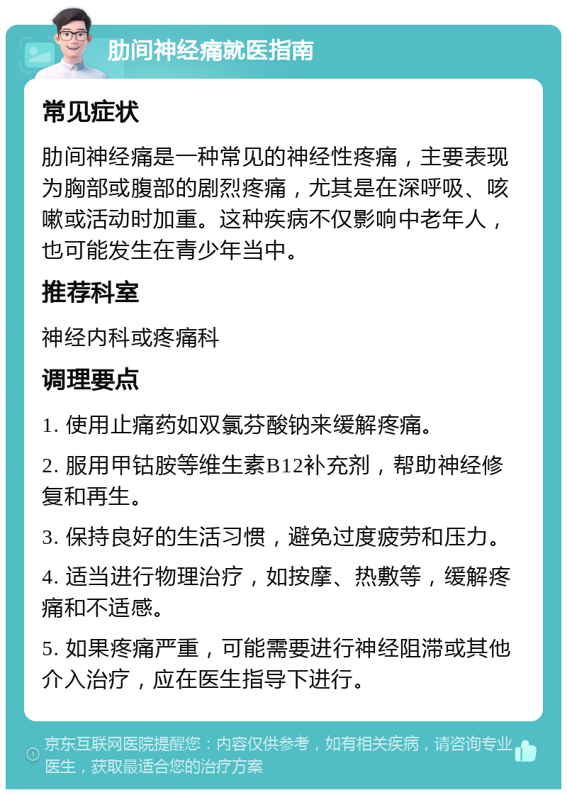 肋间神经痛就医指南 常见症状 肋间神经痛是一种常见的神经性疼痛，主要表现为胸部或腹部的剧烈疼痛，尤其是在深呼吸、咳嗽或活动时加重。这种疾病不仅影响中老年人，也可能发生在青少年当中。 推荐科室 神经内科或疼痛科 调理要点 1. 使用止痛药如双氯芬酸钠来缓解疼痛。 2. 服用甲钴胺等维生素B12补充剂，帮助神经修复和再生。 3. 保持良好的生活习惯，避免过度疲劳和压力。 4. 适当进行物理治疗，如按摩、热敷等，缓解疼痛和不适感。 5. 如果疼痛严重，可能需要进行神经阻滞或其他介入治疗，应在医生指导下进行。