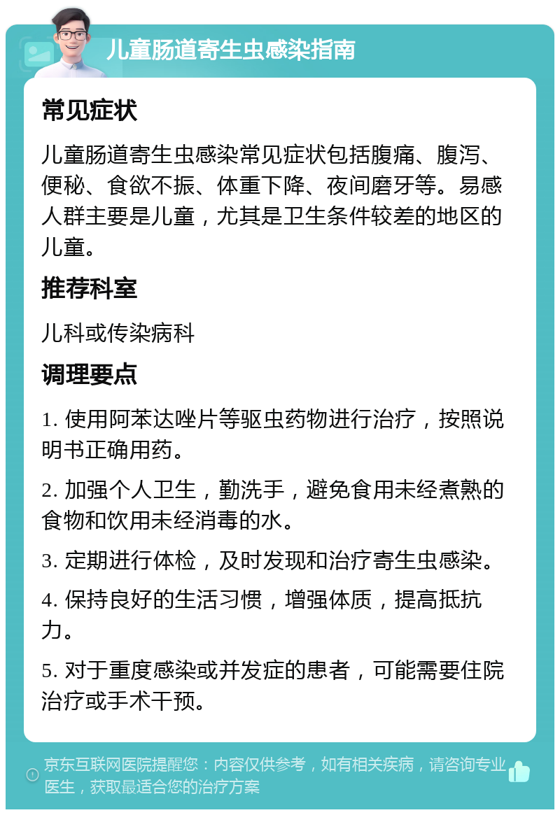 儿童肠道寄生虫感染指南 常见症状 儿童肠道寄生虫感染常见症状包括腹痛、腹泻、便秘、食欲不振、体重下降、夜间磨牙等。易感人群主要是儿童，尤其是卫生条件较差的地区的儿童。 推荐科室 儿科或传染病科 调理要点 1. 使用阿苯达唑片等驱虫药物进行治疗，按照说明书正确用药。 2. 加强个人卫生，勤洗手，避免食用未经煮熟的食物和饮用未经消毒的水。 3. 定期进行体检，及时发现和治疗寄生虫感染。 4. 保持良好的生活习惯，增强体质，提高抵抗力。 5. 对于重度感染或并发症的患者，可能需要住院治疗或手术干预。