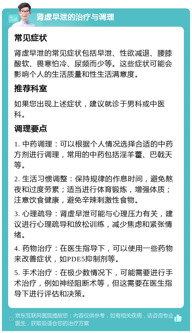 肾虚早泄的治疗与调理 常见症状 肾虚早泄的常见症状包括早泄、性欲减退、腰膝酸软、畏寒怕冷、尿频而少等。这些症状可能会影响个人的生活质量和性生活满意度。 推荐科室 如果您出现上述症状，建议就诊于男科或中医科。 调理要点 1. 中药调理：可以根据个人情况选择合适的中药方剂进行调理，常用的中药包括淫羊藿、巴戟天等。 2. 生活习惯调整：保持规律的作息时间，避免熬夜和过度劳累；适当进行体育锻炼，增强体质；注意饮食健康，避免辛辣刺激性食物。 3. 心理疏导：肾虚早泄可能与心理压力有关，建议进行心理疏导和放松训练，减少焦虑和紧张情绪。 4. 药物治疗：在医生指导下，可以使用一些药物来改善症状，如PDE5抑制剂等。 5. 手术治疗：在极少数情况下，可能需要进行手术治疗，例如神经阻断术等，但这需要在医生指导下进行评估和决策。