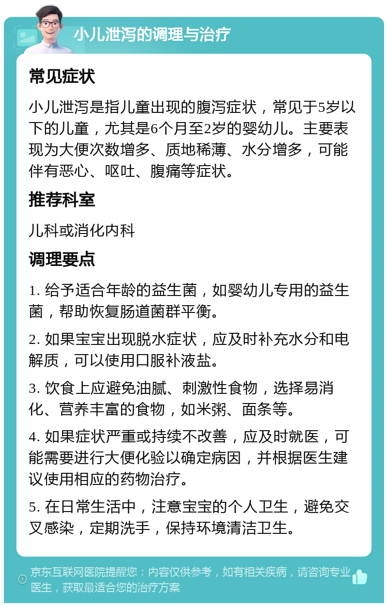 小儿泄泻的调理与治疗 常见症状 小儿泄泻是指儿童出现的腹泻症状，常见于5岁以下的儿童，尤其是6个月至2岁的婴幼儿。主要表现为大便次数增多、质地稀薄、水分增多，可能伴有恶心、呕吐、腹痛等症状。 推荐科室 儿科或消化内科 调理要点 1. 给予适合年龄的益生菌，如婴幼儿专用的益生菌，帮助恢复肠道菌群平衡。 2. 如果宝宝出现脱水症状，应及时补充水分和电解质，可以使用口服补液盐。 3. 饮食上应避免油腻、刺激性食物，选择易消化、营养丰富的食物，如米粥、面条等。 4. 如果症状严重或持续不改善，应及时就医，可能需要进行大便化验以确定病因，并根据医生建议使用相应的药物治疗。 5. 在日常生活中，注意宝宝的个人卫生，避免交叉感染，定期洗手，保持环境清洁卫生。