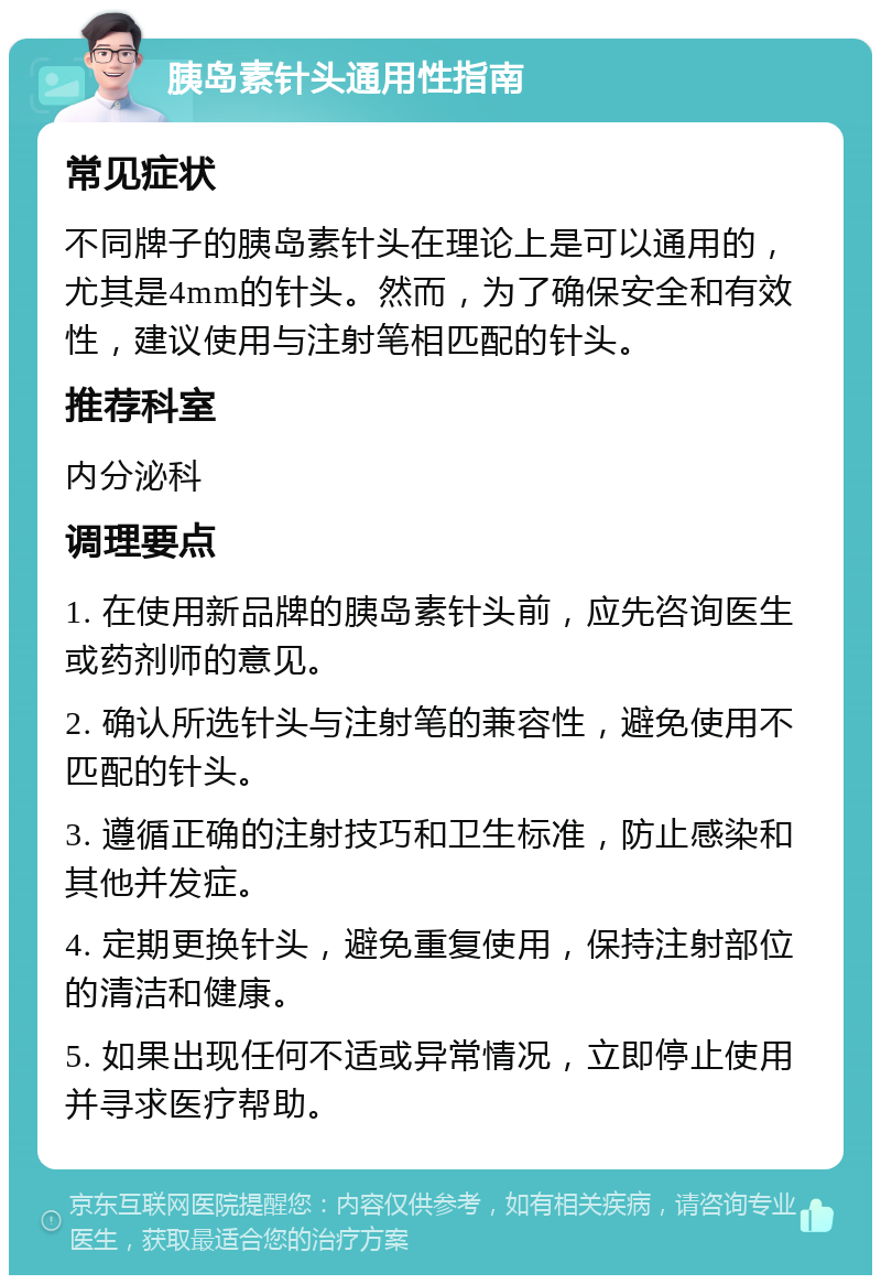 胰岛素针头通用性指南 常见症状 不同牌子的胰岛素针头在理论上是可以通用的，尤其是4mm的针头。然而，为了确保安全和有效性，建议使用与注射笔相匹配的针头。 推荐科室 内分泌科 调理要点 1. 在使用新品牌的胰岛素针头前，应先咨询医生或药剂师的意见。 2. 确认所选针头与注射笔的兼容性，避免使用不匹配的针头。 3. 遵循正确的注射技巧和卫生标准，防止感染和其他并发症。 4. 定期更换针头，避免重复使用，保持注射部位的清洁和健康。 5. 如果出现任何不适或异常情况，立即停止使用并寻求医疗帮助。