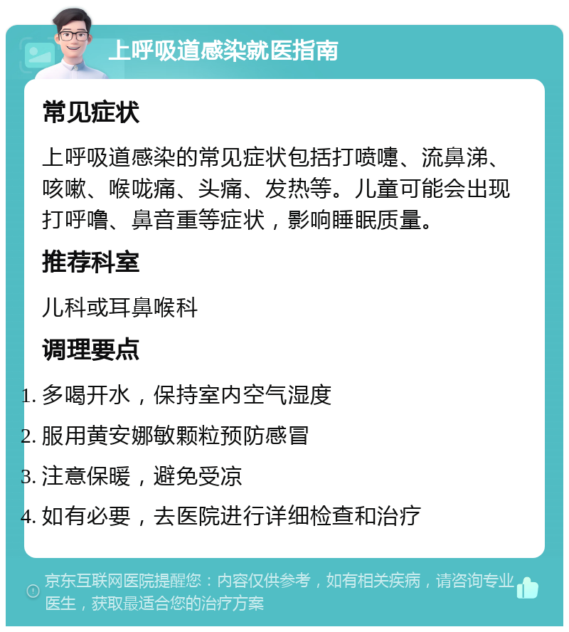 上呼吸道感染就医指南 常见症状 上呼吸道感染的常见症状包括打喷嚏、流鼻涕、咳嗽、喉咙痛、头痛、发热等。儿童可能会出现打呼噜、鼻音重等症状，影响睡眠质量。 推荐科室 儿科或耳鼻喉科 调理要点 多喝开水，保持室内空气湿度 服用黄安娜敏颗粒预防感冒 注意保暖，避免受凉 如有必要，去医院进行详细检查和治疗