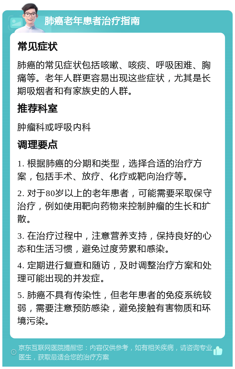 肺癌老年患者治疗指南 常见症状 肺癌的常见症状包括咳嗽、咳痰、呼吸困难、胸痛等。老年人群更容易出现这些症状，尤其是长期吸烟者和有家族史的人群。 推荐科室 肿瘤科或呼吸内科 调理要点 1. 根据肺癌的分期和类型，选择合适的治疗方案，包括手术、放疗、化疗或靶向治疗等。 2. 对于80岁以上的老年患者，可能需要采取保守治疗，例如使用靶向药物来控制肿瘤的生长和扩散。 3. 在治疗过程中，注意营养支持，保持良好的心态和生活习惯，避免过度劳累和感染。 4. 定期进行复查和随访，及时调整治疗方案和处理可能出现的并发症。 5. 肺癌不具有传染性，但老年患者的免疫系统较弱，需要注意预防感染，避免接触有害物质和环境污染。