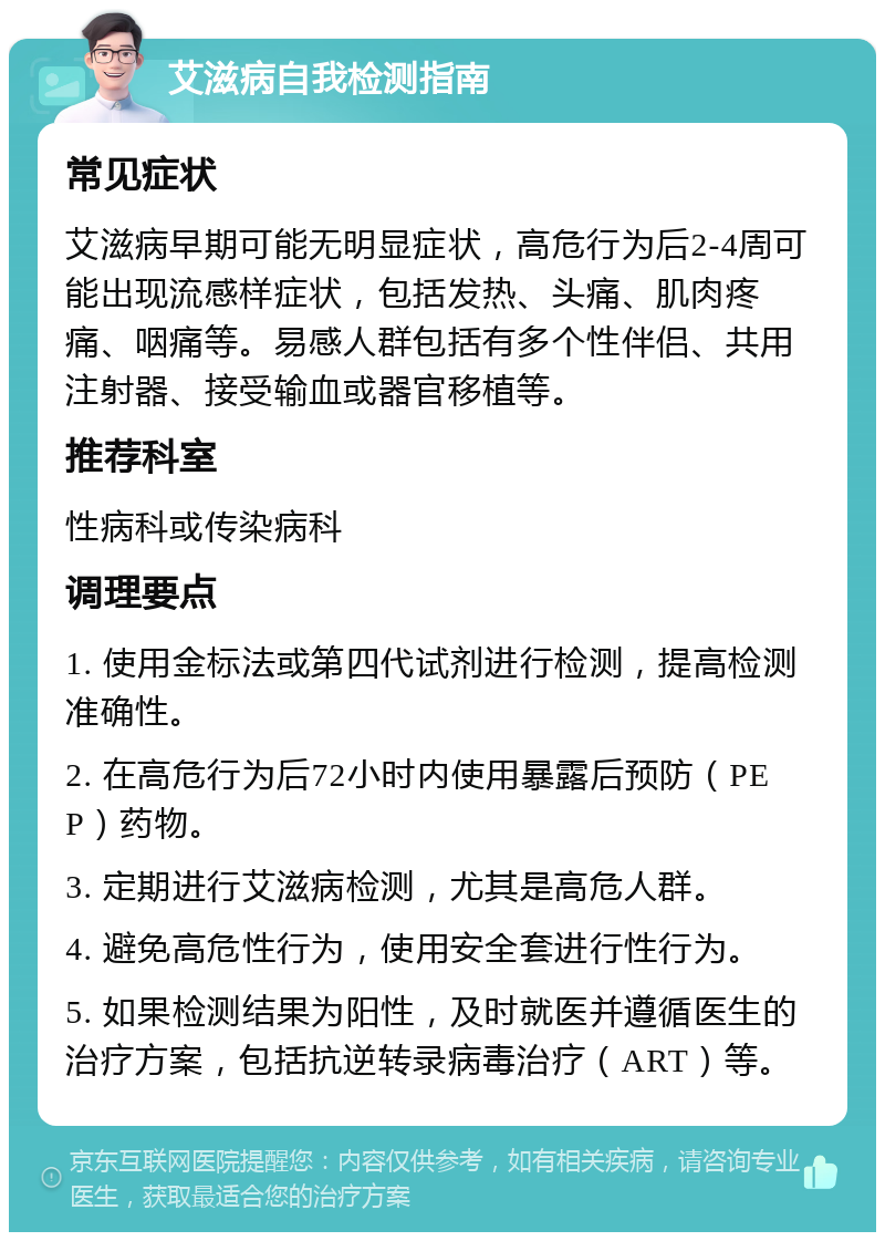 艾滋病自我检测指南 常见症状 艾滋病早期可能无明显症状，高危行为后2-4周可能出现流感样症状，包括发热、头痛、肌肉疼痛、咽痛等。易感人群包括有多个性伴侣、共用注射器、接受输血或器官移植等。 推荐科室 性病科或传染病科 调理要点 1. 使用金标法或第四代试剂进行检测，提高检测准确性。 2. 在高危行为后72小时内使用暴露后预防（PEP）药物。 3. 定期进行艾滋病检测，尤其是高危人群。 4. 避免高危性行为，使用安全套进行性行为。 5. 如果检测结果为阳性，及时就医并遵循医生的治疗方案，包括抗逆转录病毒治疗（ART）等。