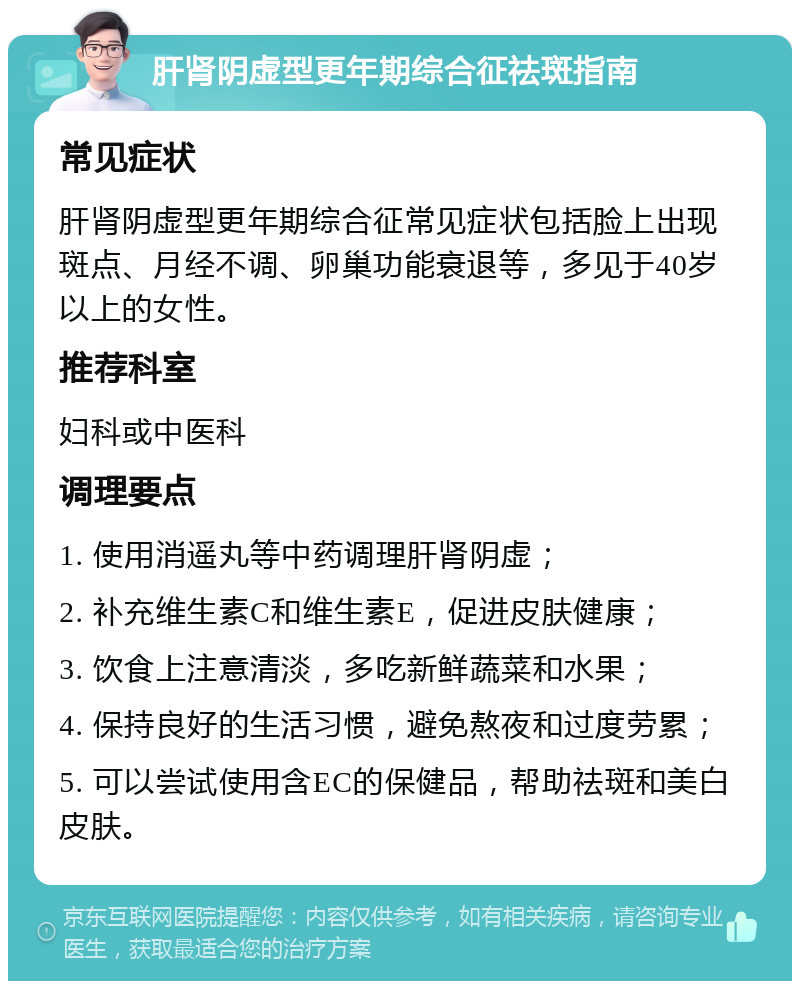 肝肾阴虚型更年期综合征祛斑指南 常见症状 肝肾阴虚型更年期综合征常见症状包括脸上出现斑点、月经不调、卵巢功能衰退等，多见于40岁以上的女性。 推荐科室 妇科或中医科 调理要点 1. 使用消遥丸等中药调理肝肾阴虚； 2. 补充维生素C和维生素E，促进皮肤健康； 3. 饮食上注意清淡，多吃新鲜蔬菜和水果； 4. 保持良好的生活习惯，避免熬夜和过度劳累； 5. 可以尝试使用含EC的保健品，帮助祛斑和美白皮肤。