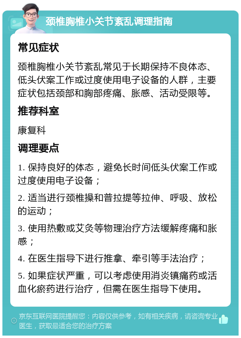 颈椎胸椎小关节紊乱调理指南 常见症状 颈椎胸椎小关节紊乱常见于长期保持不良体态、低头伏案工作或过度使用电子设备的人群，主要症状包括颈部和胸部疼痛、胀感、活动受限等。 推荐科室 康复科 调理要点 1. 保持良好的体态，避免长时间低头伏案工作或过度使用电子设备； 2. 适当进行颈椎操和普拉提等拉伸、呼吸、放松的运动； 3. 使用热敷或艾灸等物理治疗方法缓解疼痛和胀感； 4. 在医生指导下进行推拿、牵引等手法治疗； 5. 如果症状严重，可以考虑使用消炎镇痛药或活血化瘀药进行治疗，但需在医生指导下使用。