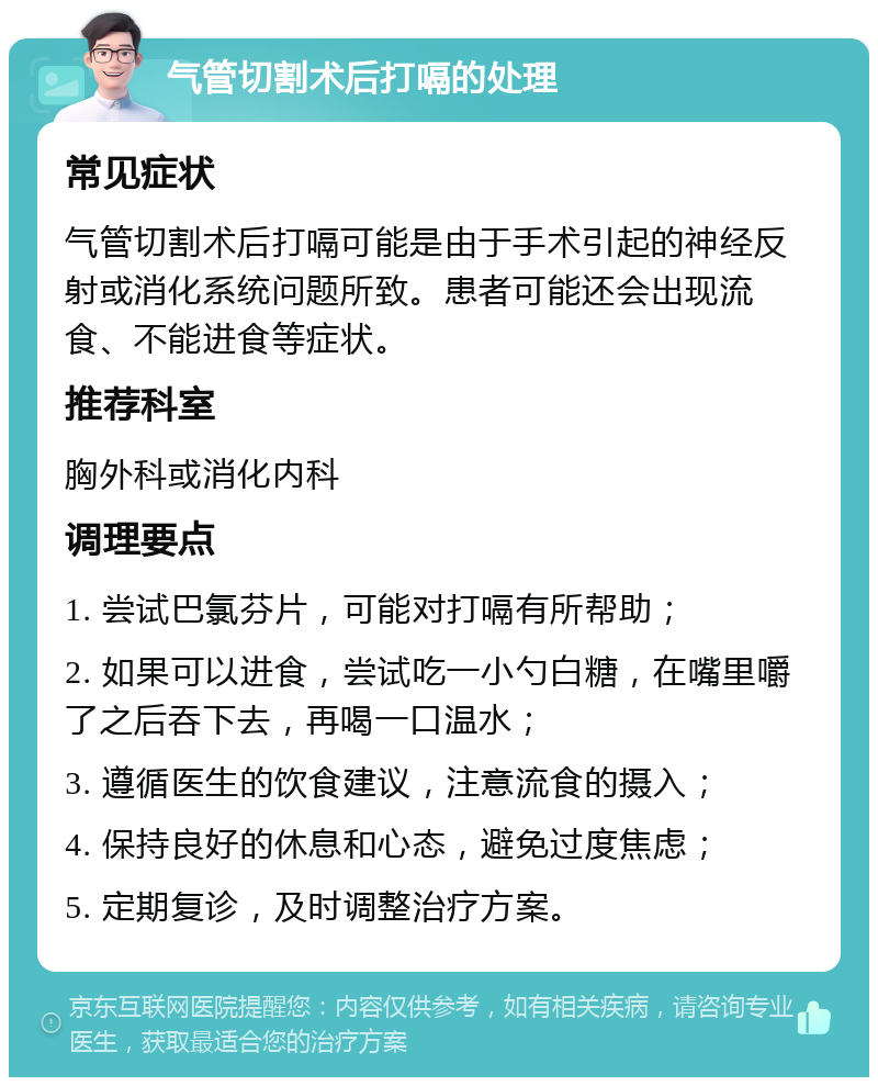 气管切割术后打嗝的处理 常见症状 气管切割术后打嗝可能是由于手术引起的神经反射或消化系统问题所致。患者可能还会出现流食、不能进食等症状。 推荐科室 胸外科或消化内科 调理要点 1. 尝试巴氯芬片，可能对打嗝有所帮助； 2. 如果可以进食，尝试吃一小勺白糖，在嘴里嚼了之后吞下去，再喝一口温水； 3. 遵循医生的饮食建议，注意流食的摄入； 4. 保持良好的休息和心态，避免过度焦虑； 5. 定期复诊，及时调整治疗方案。