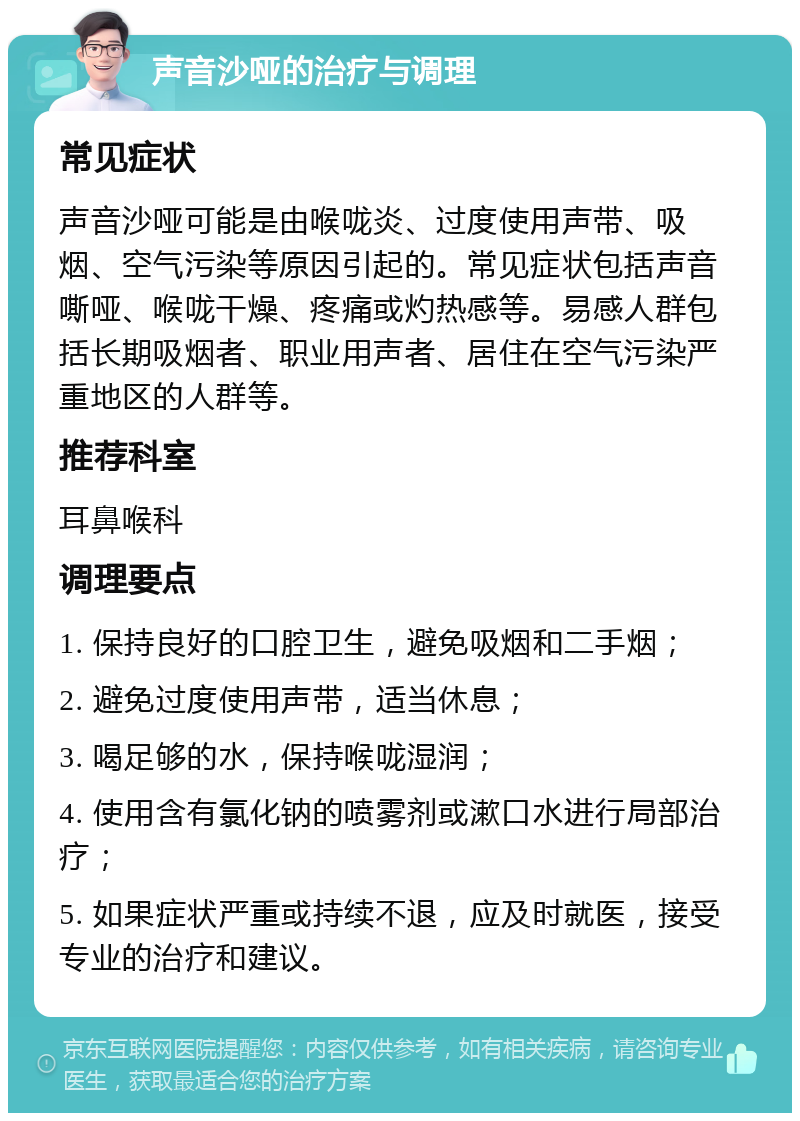 声音沙哑的治疗与调理 常见症状 声音沙哑可能是由喉咙炎、过度使用声带、吸烟、空气污染等原因引起的。常见症状包括声音嘶哑、喉咙干燥、疼痛或灼热感等。易感人群包括长期吸烟者、职业用声者、居住在空气污染严重地区的人群等。 推荐科室 耳鼻喉科 调理要点 1. 保持良好的口腔卫生，避免吸烟和二手烟； 2. 避免过度使用声带，适当休息； 3. 喝足够的水，保持喉咙湿润； 4. 使用含有氯化钠的喷雾剂或漱口水进行局部治疗； 5. 如果症状严重或持续不退，应及时就医，接受专业的治疗和建议。