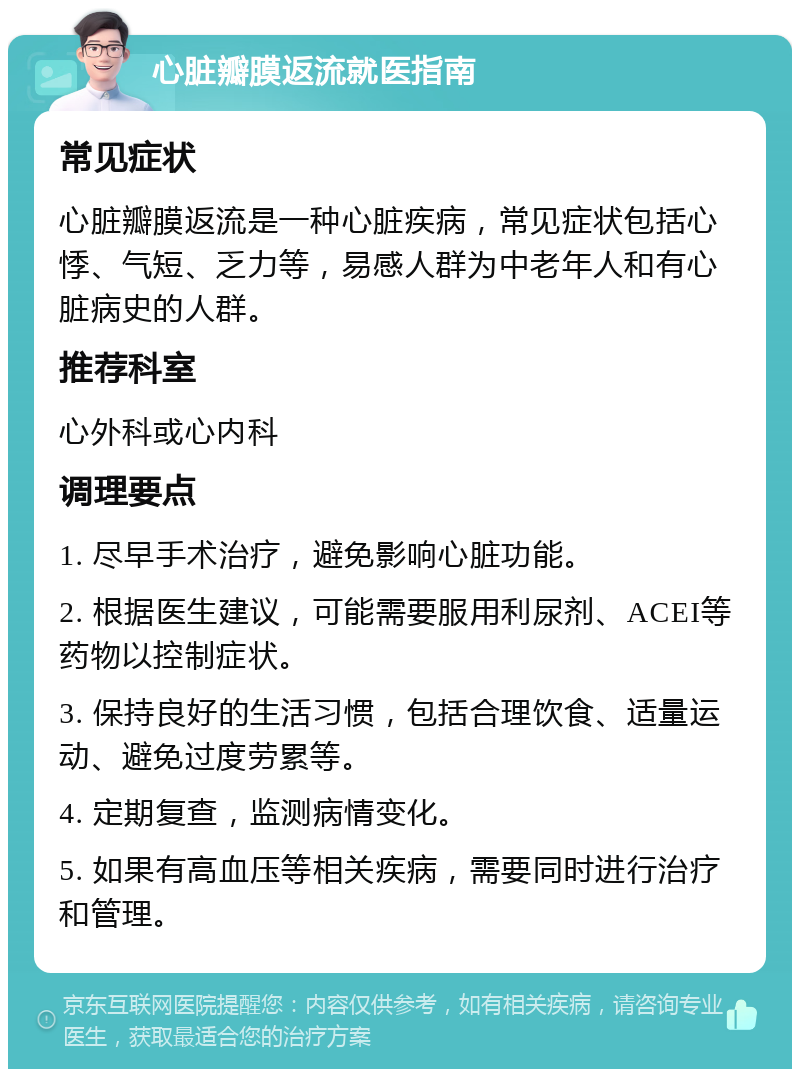 心脏瓣膜返流就医指南 常见症状 心脏瓣膜返流是一种心脏疾病，常见症状包括心悸、气短、乏力等，易感人群为中老年人和有心脏病史的人群。 推荐科室 心外科或心内科 调理要点 1. 尽早手术治疗，避免影响心脏功能。 2. 根据医生建议，可能需要服用利尿剂、ACEI等药物以控制症状。 3. 保持良好的生活习惯，包括合理饮食、适量运动、避免过度劳累等。 4. 定期复查，监测病情变化。 5. 如果有高血压等相关疾病，需要同时进行治疗和管理。