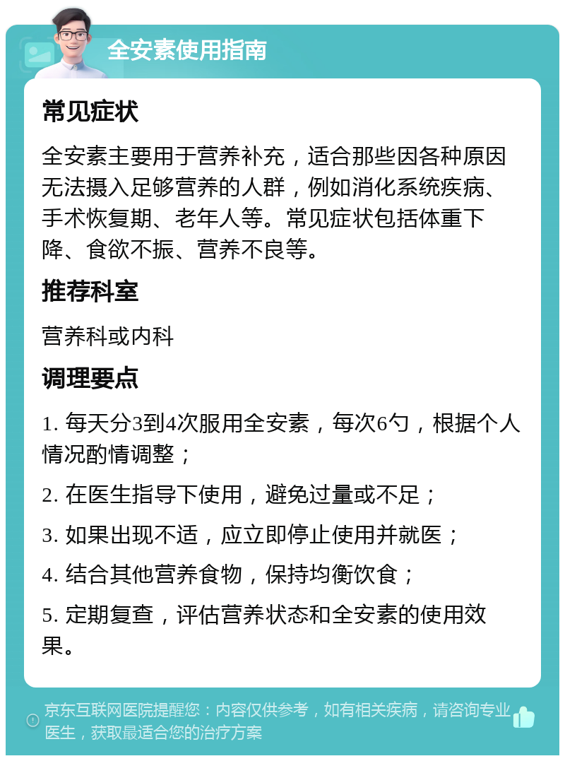 全安素使用指南 常见症状 全安素主要用于营养补充，适合那些因各种原因无法摄入足够营养的人群，例如消化系统疾病、手术恢复期、老年人等。常见症状包括体重下降、食欲不振、营养不良等。 推荐科室 营养科或内科 调理要点 1. 每天分3到4次服用全安素，每次6勺，根据个人情况酌情调整； 2. 在医生指导下使用，避免过量或不足； 3. 如果出现不适，应立即停止使用并就医； 4. 结合其他营养食物，保持均衡饮食； 5. 定期复查，评估营养状态和全安素的使用效果。