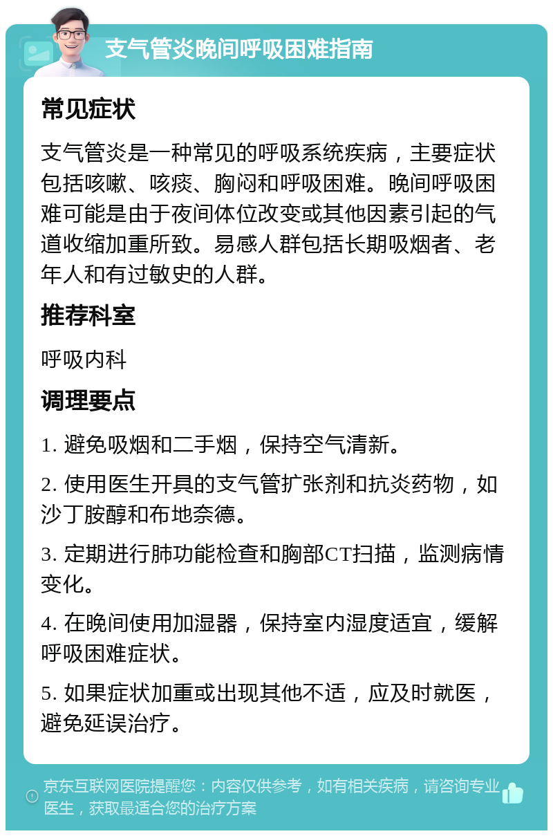 支气管炎晚间呼吸困难指南 常见症状 支气管炎是一种常见的呼吸系统疾病，主要症状包括咳嗽、咳痰、胸闷和呼吸困难。晚间呼吸困难可能是由于夜间体位改变或其他因素引起的气道收缩加重所致。易感人群包括长期吸烟者、老年人和有过敏史的人群。 推荐科室 呼吸内科 调理要点 1. 避免吸烟和二手烟，保持空气清新。 2. 使用医生开具的支气管扩张剂和抗炎药物，如沙丁胺醇和布地奈德。 3. 定期进行肺功能检查和胸部CT扫描，监测病情变化。 4. 在晚间使用加湿器，保持室内湿度适宜，缓解呼吸困难症状。 5. 如果症状加重或出现其他不适，应及时就医，避免延误治疗。