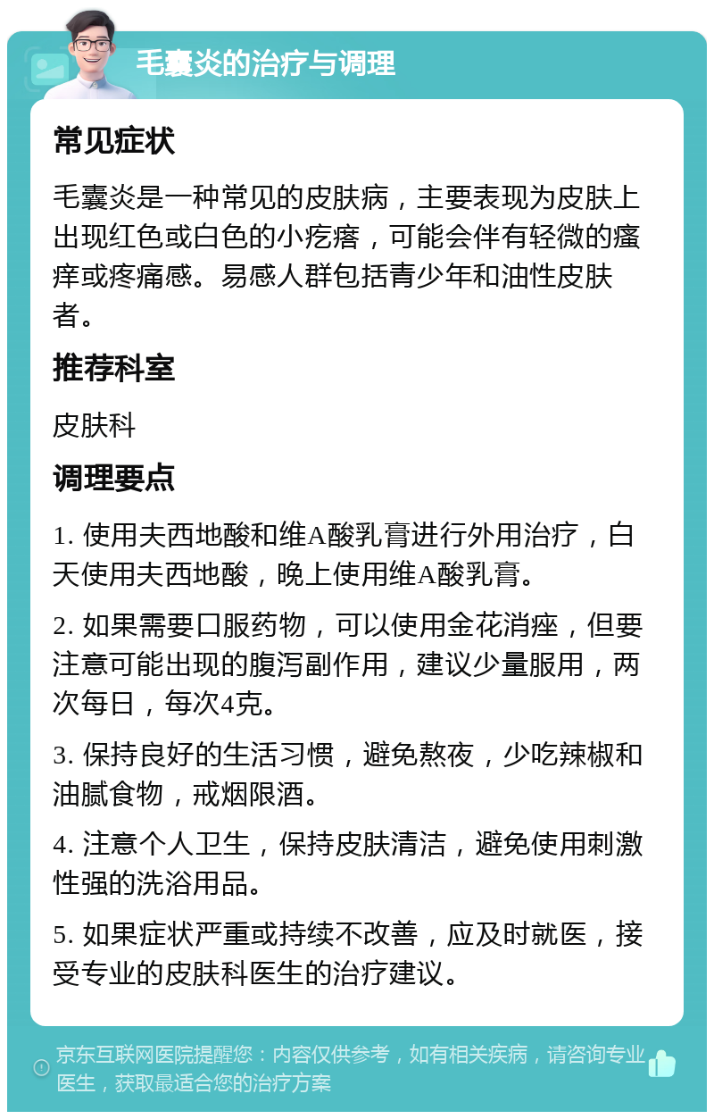 毛囊炎的治疗与调理 常见症状 毛囊炎是一种常见的皮肤病，主要表现为皮肤上出现红色或白色的小疙瘩，可能会伴有轻微的瘙痒或疼痛感。易感人群包括青少年和油性皮肤者。 推荐科室 皮肤科 调理要点 1. 使用夫西地酸和维A酸乳膏进行外用治疗，白天使用夫西地酸，晚上使用维A酸乳膏。 2. 如果需要口服药物，可以使用金花消痤，但要注意可能出现的腹泻副作用，建议少量服用，两次每日，每次4克。 3. 保持良好的生活习惯，避免熬夜，少吃辣椒和油腻食物，戒烟限酒。 4. 注意个人卫生，保持皮肤清洁，避免使用刺激性强的洗浴用品。 5. 如果症状严重或持续不改善，应及时就医，接受专业的皮肤科医生的治疗建议。