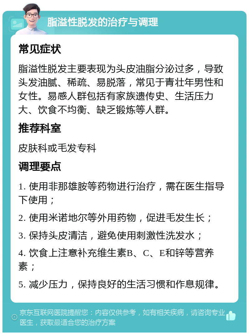 脂溢性脱发的治疗与调理 常见症状 脂溢性脱发主要表现为头皮油脂分泌过多，导致头发油腻、稀疏、易脱落，常见于青壮年男性和女性。易感人群包括有家族遗传史、生活压力大、饮食不均衡、缺乏锻炼等人群。 推荐科室 皮肤科或毛发专科 调理要点 1. 使用非那雄胺等药物进行治疗，需在医生指导下使用； 2. 使用米诺地尔等外用药物，促进毛发生长； 3. 保持头皮清洁，避免使用刺激性洗发水； 4. 饮食上注意补充维生素B、C、E和锌等营养素； 5. 减少压力，保持良好的生活习惯和作息规律。