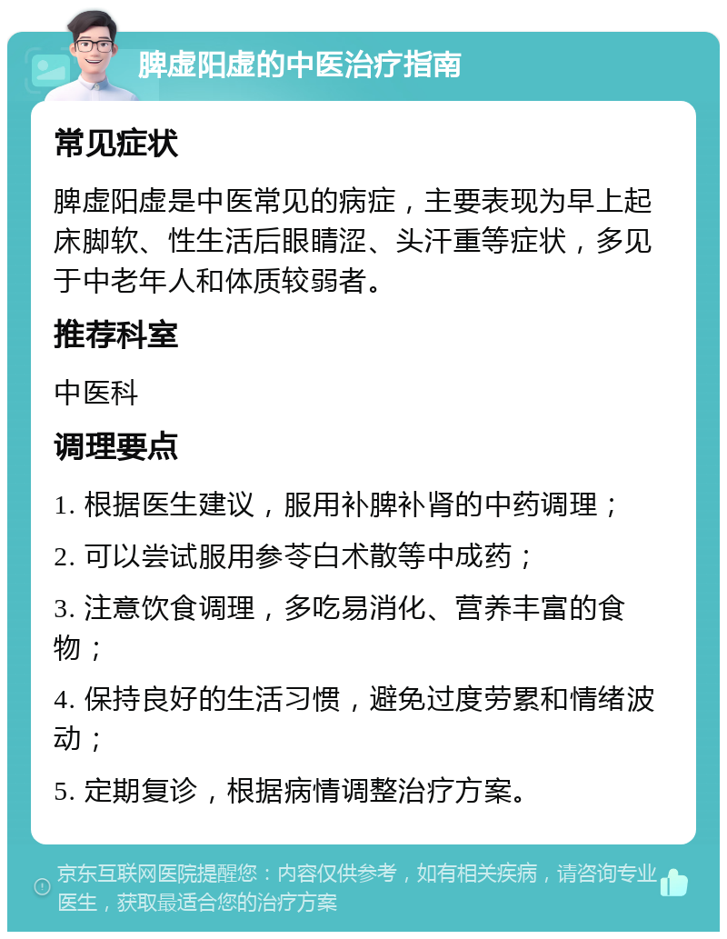 脾虚阳虚的中医治疗指南 常见症状 脾虚阳虚是中医常见的病症，主要表现为早上起床脚软、性生活后眼睛涩、头汗重等症状，多见于中老年人和体质较弱者。 推荐科室 中医科 调理要点 1. 根据医生建议，服用补脾补肾的中药调理； 2. 可以尝试服用参苓白术散等中成药； 3. 注意饮食调理，多吃易消化、营养丰富的食物； 4. 保持良好的生活习惯，避免过度劳累和情绪波动； 5. 定期复诊，根据病情调整治疗方案。