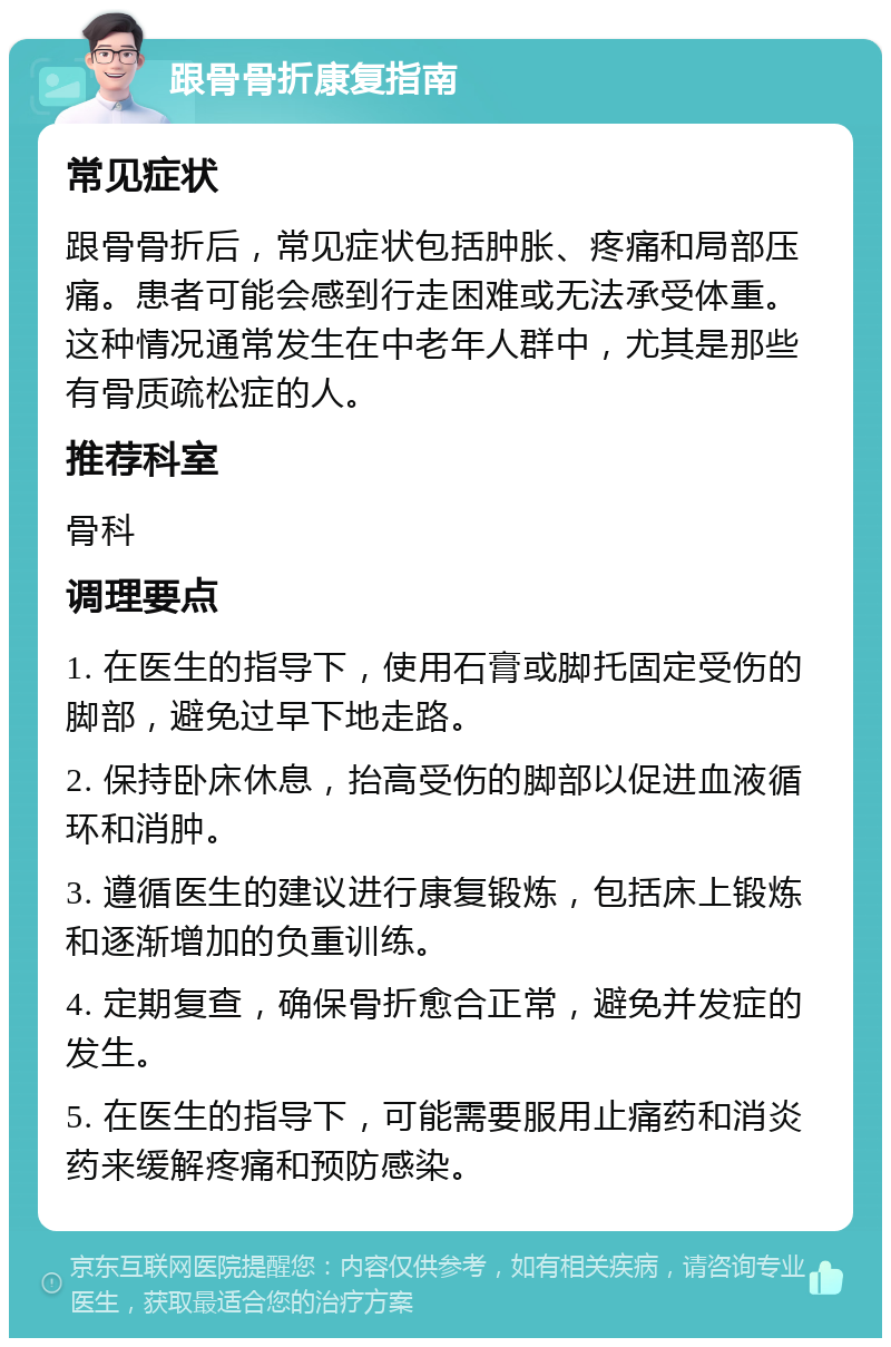 跟骨骨折康复指南 常见症状 跟骨骨折后，常见症状包括肿胀、疼痛和局部压痛。患者可能会感到行走困难或无法承受体重。这种情况通常发生在中老年人群中，尤其是那些有骨质疏松症的人。 推荐科室 骨科 调理要点 1. 在医生的指导下，使用石膏或脚托固定受伤的脚部，避免过早下地走路。 2. 保持卧床休息，抬高受伤的脚部以促进血液循环和消肿。 3. 遵循医生的建议进行康复锻炼，包括床上锻炼和逐渐增加的负重训练。 4. 定期复查，确保骨折愈合正常，避免并发症的发生。 5. 在医生的指导下，可能需要服用止痛药和消炎药来缓解疼痛和预防感染。